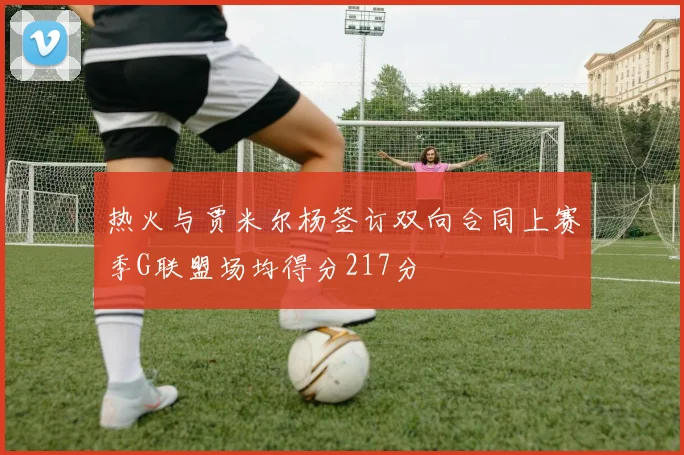 热火与贾米尔杨签订双向合同上赛季G联盟场均得分217分