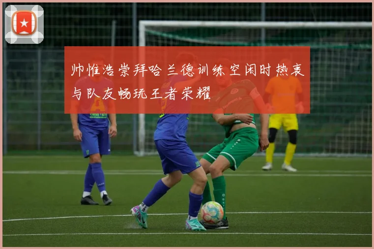 帅惟浩崇拜哈兰德训练空闲时热衷与队友畅玩王者荣耀