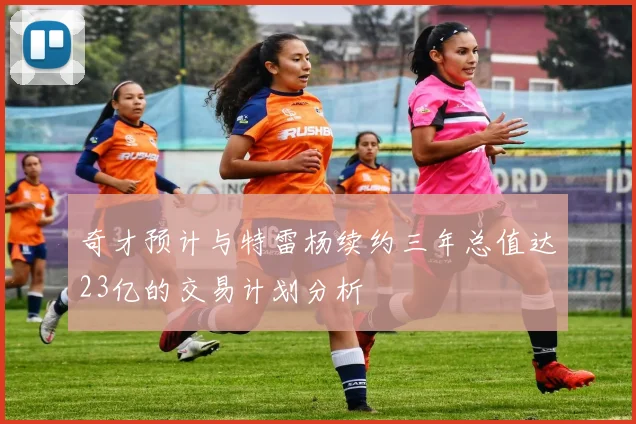奇才预计与特雷杨续约三年总值达23亿的交易计划分析