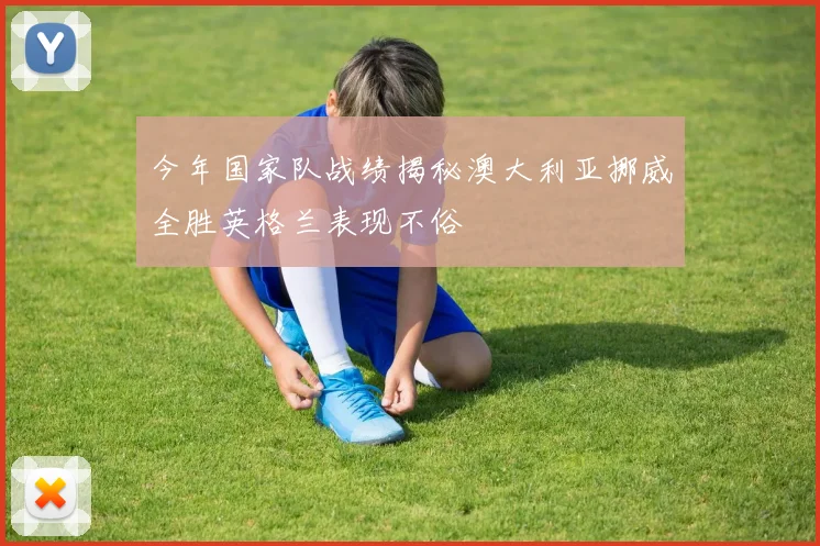 今年国家队战绩揭秘澳大利亚挪威全胜英格兰表现不俗