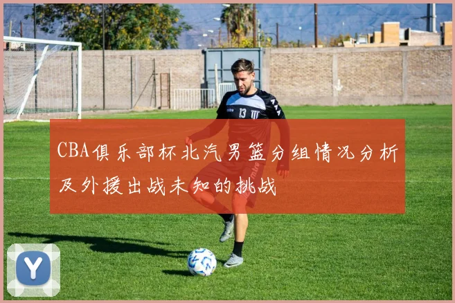 CBA俱乐部杯北汽男篮分组情况分析及外援出战未知的挑战