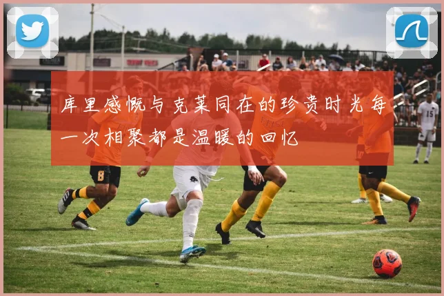 库里感慨与克莱同在的珍贵时光每一次相聚都是温暖的回忆