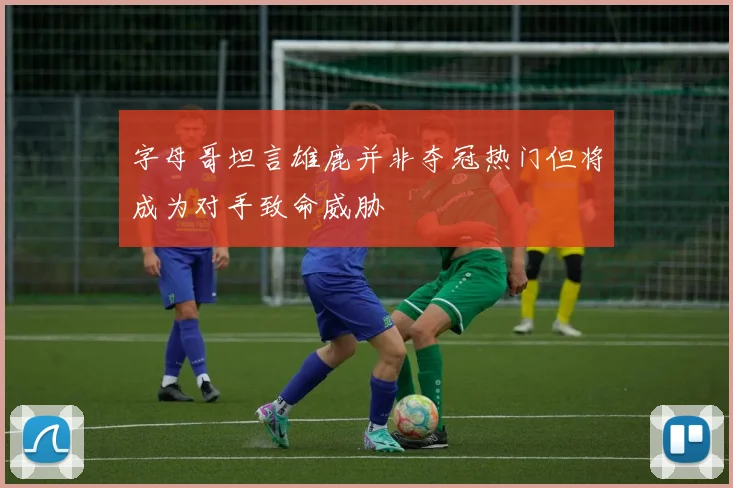 字母哥坦言雄鹿并非夺冠热门但将成为对手致命威胁