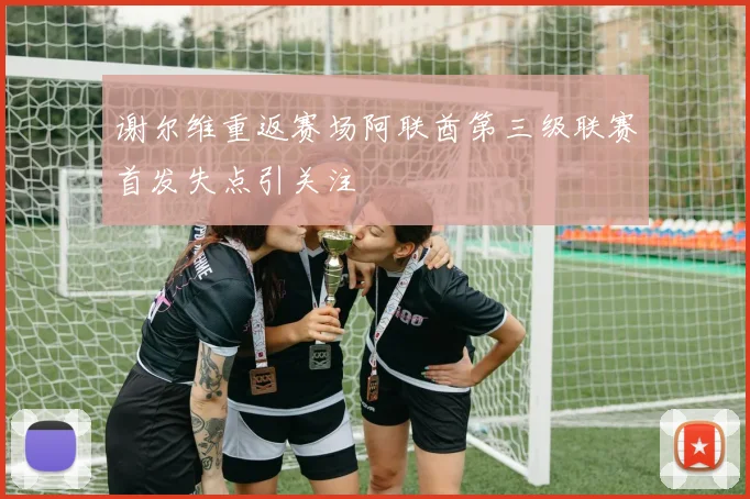 谢尔维重返赛场阿联酋第三级联赛首发失点引关注