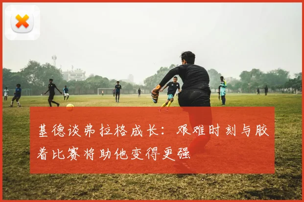 基德谈弗拉格成长：艰难时刻与胶着比赛将助他变得更强
