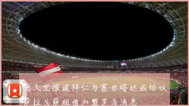 德天空报道拜仁与塞尔塔达成协议萨拉戈萨租借加盟罗马消息
