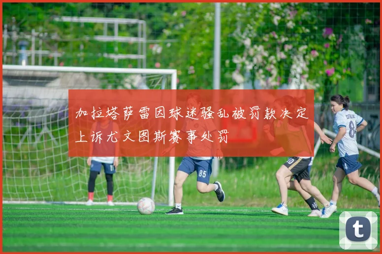 加拉塔萨雷因球迷骚乱被罚款决定上诉尤文图斯赛事处罚
