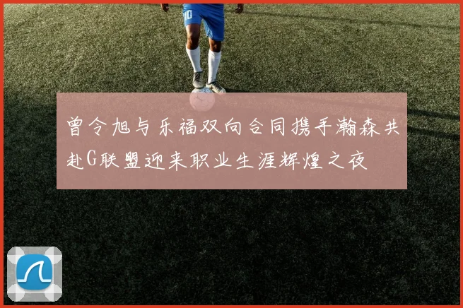 曾令旭与乐福双向合同携手瀚森共赴G联盟迎来职业生涯辉煌之夜