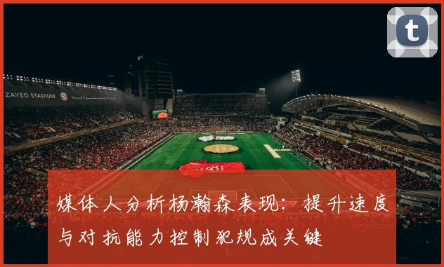 媒体人分析杨瀚森表现：提升速度与对抗能力控制犯规成关键