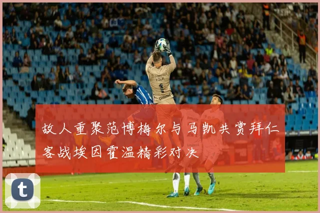 故人重聚范博梅尔与马凯共赏拜仁客战埃因霍温精彩对决