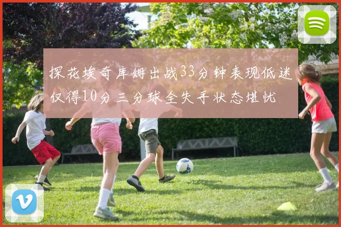 探花埃奇库姆出战33分钟表现低迷仅得10分三分球全失手状态堪忧