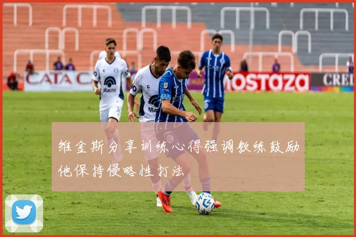 维金斯分享训练心得强调教练鼓励他保持侵略性打法