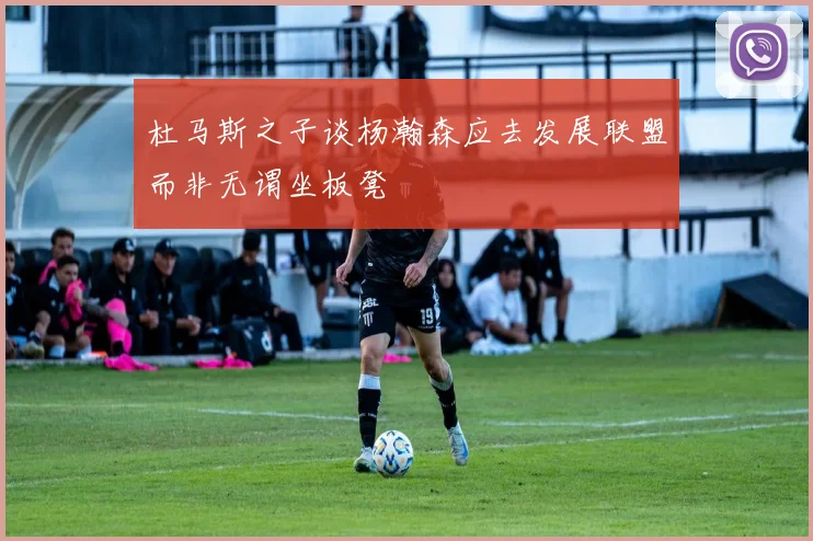 杜马斯之子谈杨瀚森应去发展联盟而非无谓坐板凳