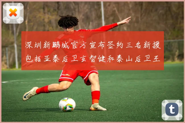 深圳新鹏城官方宣布签约三名新援包括亚泰后卫玄智健和泰山后卫王昱衡