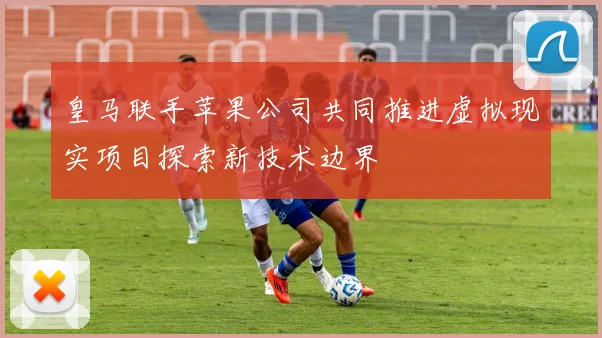 皇马联手苹果公司共同推进虚拟现实项目探索新技术边界