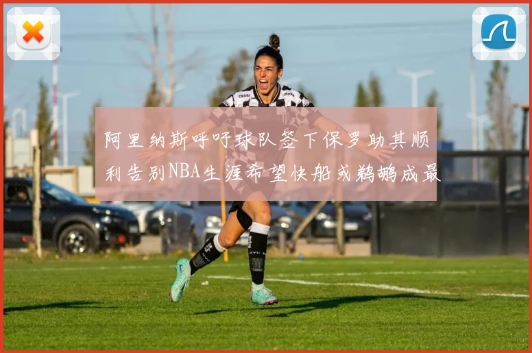阿里纳斯呼吁球队签下保罗助其顺利告别NBA生涯希望快船或鹈鹕成最佳选择