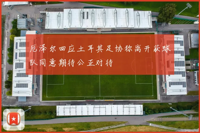 厄泽尔回应土耳其足协称离开获球队同意期待公正对待