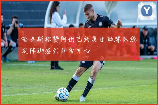 哈克斯称赞阿德巴约复出助球队稳定阵脚感到非常开心