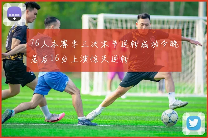 76人本赛季三次末节逆转成功今晚落后16分上演惊天逆转