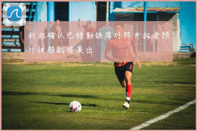 科尔确认巴特勒缺席对阵开拓者预计快船战将复出