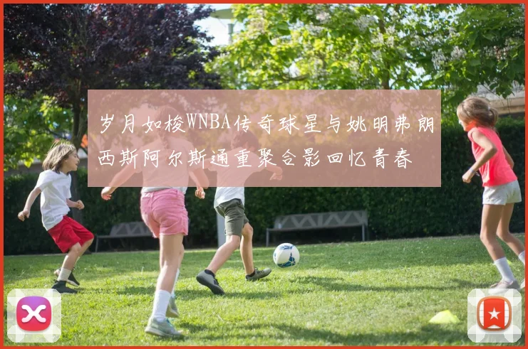 岁月如梭WNBA传奇球星与姚明弗朗西斯阿尔斯通重聚合影回忆青春