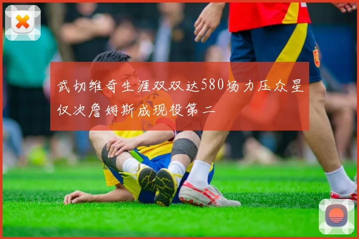 武切维奇生涯双双达580场力压众星仅次詹姆斯成现役第二