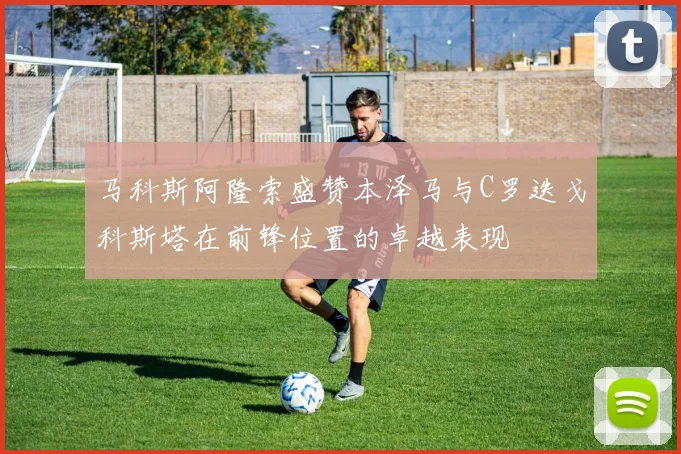 马科斯阿隆索盛赞本泽马与C罗迭戈科斯塔在前锋位置的卓越表现