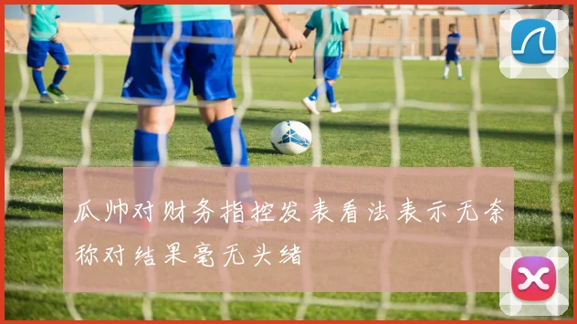瓜帅对财务指控发表看法表示无奈称对结果毫无头绪
