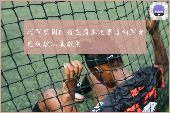 迈阿密国际将在周末比赛后向阿尔巴致敬以表敬意