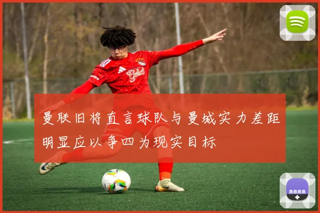 曼联旧将直言球队与曼城实力差距明显应以争四为现实目标