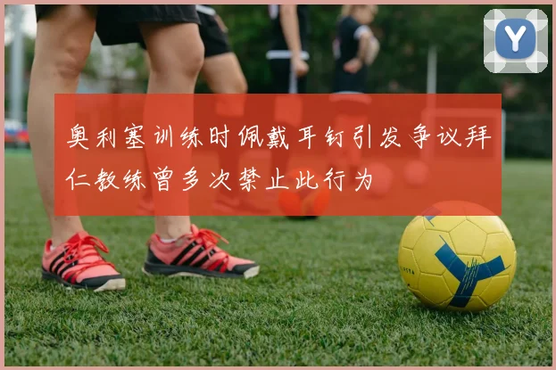 奥利塞训练时佩戴耳钉引发争议拜仁教练曾多次禁止此行为