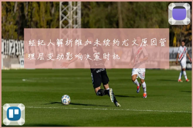经纪人解析维加未续约尤文原因管理层变动影响决策时机