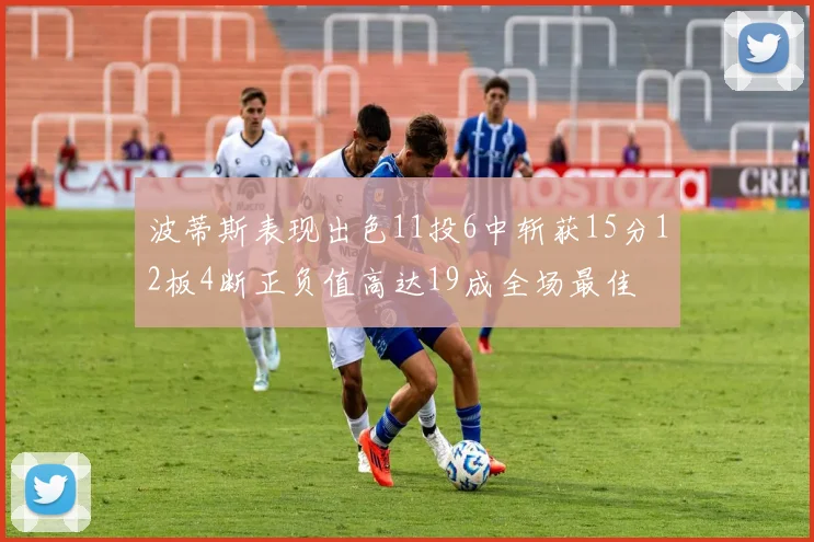 波蒂斯表现出色11投6中斩获15分12板4断正负值高达19成全场最佳