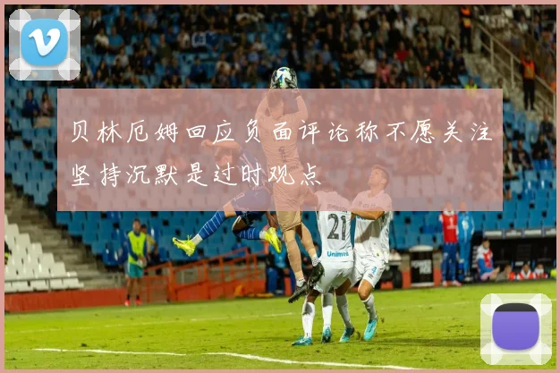 贝林厄姆回应负面评论称不愿关注坚持沉默是过时观点