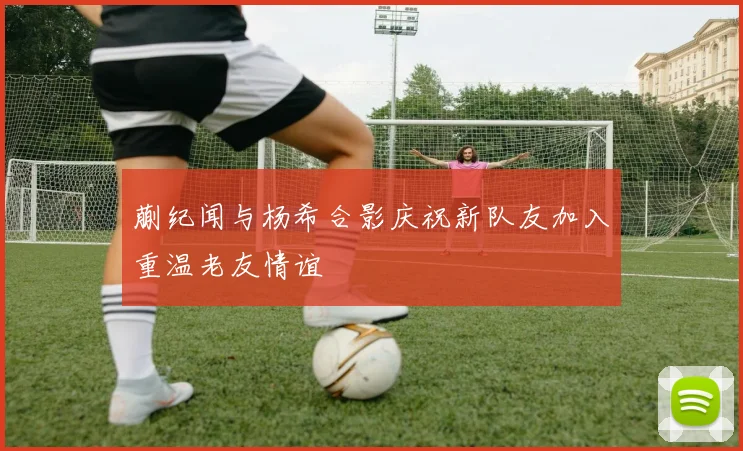 蒯纪闻与杨希合影庆祝新队友加入重温老友情谊