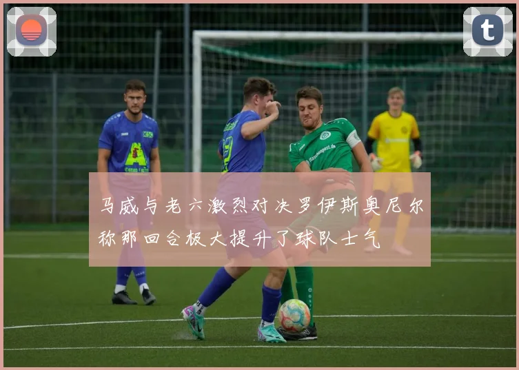 马威与老六激烈对决罗伊斯奥尼尔称那回合极大提升了球队士气